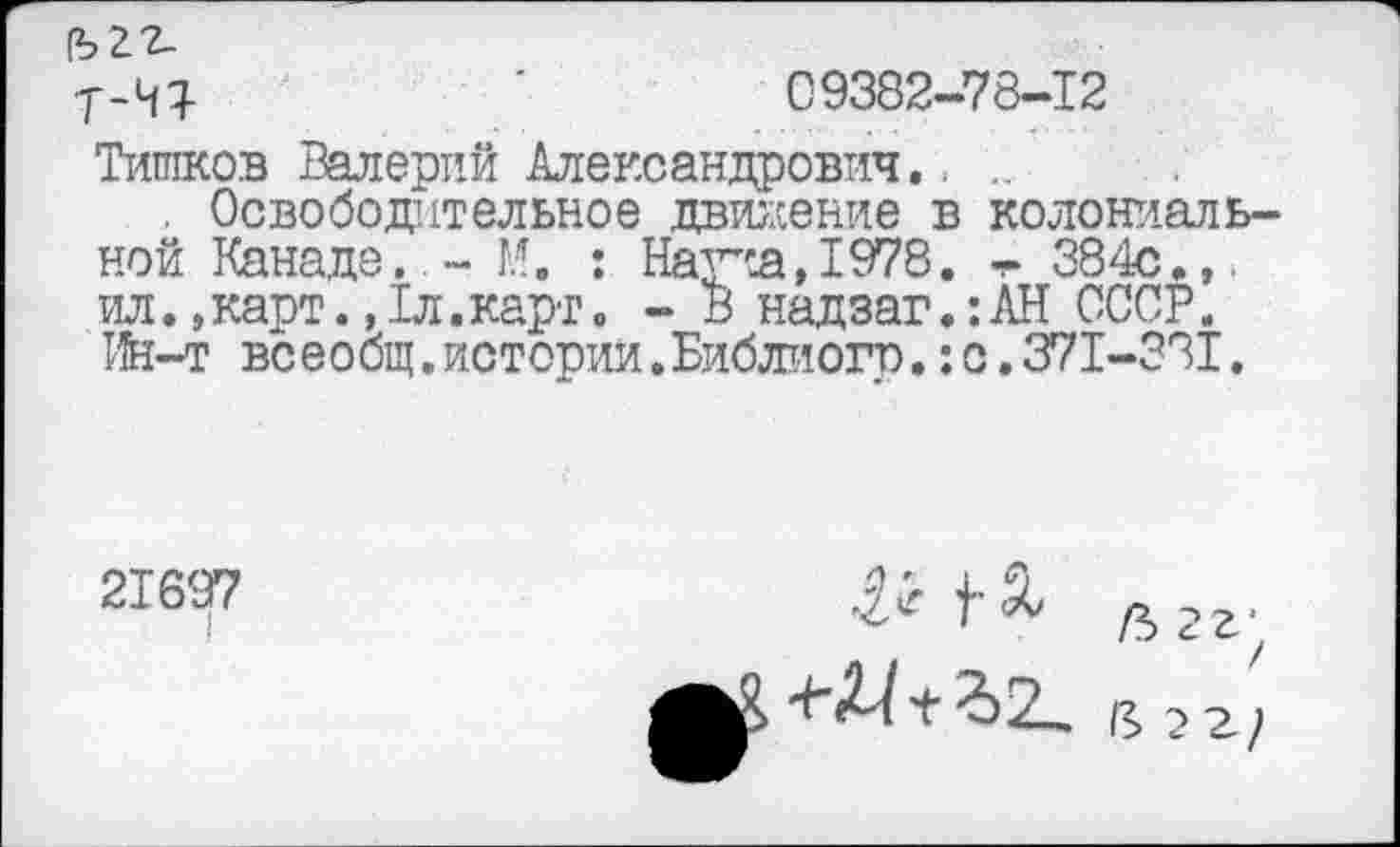 ﻿•Т-НЯ-	'	09382-78-12
Тишков Валерий Александрович., ..
. Освободительное движение в колониальной Канаде, - М. : Наупа,1978. т 384с.,. ил.,карт.,1л.карт 0 - В надзаг.:АН СССР. Ин-т всеобщ.истории.Библиого.:о.371-331,
21697
I
& дгг;